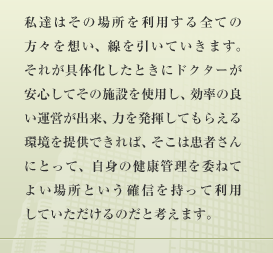 私達はその場所を利用する全ての方々を想い、線を引いていきます。それが具体化したときにドクターが安心してその施設を使用し、効率の良い運営が出来、力を発揮してもらえる環境を提供できれば、そこは患者さんにとって、自身の健康管理を委ねてよい場所という確信を持って利用していただけるのだと考えます。