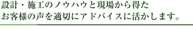 設計・施工のノウハウと現場から得たお客様の声を適切にアドバイスに活かします。