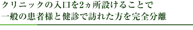 クリニックの入口を2ヵ所設けることで、一般の患者様と健診で訪れた方を完全分離