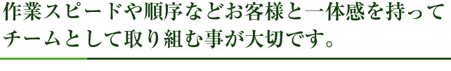 作業スピードや順序などお客様と一体感を持ってチームとして取り組む事が大切です。